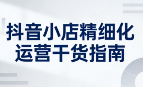 抖音小店精细化运营干货指南新版，助力商家系统提升店铺运营能力(更新26年5月)-优优云网创