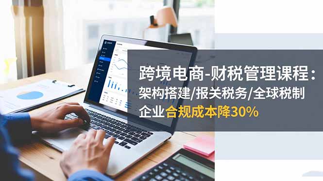 跨境电商-财税管理课程:架构搭建/报关税务/全球税制,企业合规成本降30%-优优云网创